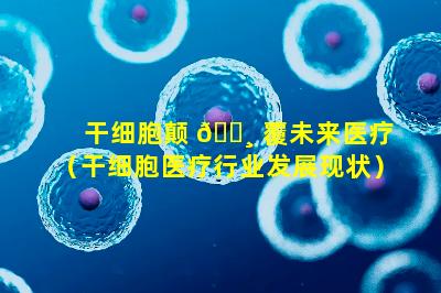 干细胞颠 🌸 覆未来医疗（干细胞医疗行业发展现状）